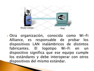  Otra organización, conocida como Wi-Fi 
Alliance, es responsable de probar los 
dispositivos LAN inalámbricos de distintos 
fabricantes. El logotipo Wi-Fi en un 
dispositivo significa que ese equipo cumple 
los estándares y debe interoperar con otros 
dispositivos del mismo estándar. 
 