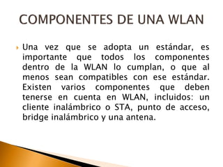  Una vez que se adopta un estándar, es 
importante que todos los componentes 
dentro de la WLAN lo cumplan, o que al 
menos sean compatibles con ese estándar. 
Existen varios componentes que deben 
tenerse en cuenta en WLAN, incluidos: un 
cliente inalámbrico o STA, punto de acceso, 
bridge inalámbrico y una antena. 
 