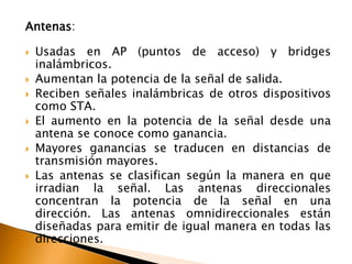 Antenas: 
 Usadas en AP (puntos de acceso) y bridges 
inalámbricos. 
 Aumentan la potencia de la señal de salida. 
 Reciben señales inalámbricas de otros dispositivos 
como STA. 
 El aumento en la potencia de la señal desde una 
antena se conoce como ganancia. 
 Mayores ganancias se traducen en distancias de 
transmisión mayores. 
 Las antenas se clasifican según la manera en que 
irradian la señal. Las antenas direccionales 
concentran la potencia de la señal en una 
dirección. Las antenas omnidireccionales están 
diseñadas para emitir de igual manera en todas las 
direcciones. 
 