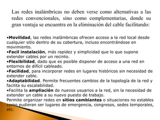 Las redes inalámbricas no deben verse como alternativas a las 
redes convencionales, sino como complementarias, donde su 
gran ventaja se encuentra en la eliminación del cable facilitando: 
•Movilidad, las redes inalámbricas ofrecen acceso a la red local desde 
cualquier sitio dentro de su cobertura, incluso encontrándose en 
movimiento. 
•Facil instalación, más rapidez y simplicidad que lo que supone 
extender cables por un recinto. 
•Flexibilidad, dado que es posible disponer de acceso a una red en 
entornos de difícil cableado. 
•Facilidad, para incorporar redes en lugares históricos sin necesidad de 
extender cable. 
•Adaptabilidad. Permite frecuentes cambios de la topología de la red y 
facilita su escalabilidad. 
•Facilita la ampliación de nuevos usuarios a la red, sin la necesidad de 
extender un cable a su nuevo puesto de trabajo. 
Permite organizar redes en sitios cambiantes o situaciones no estables 
como pudieran ser lugares de emergencia, congresos, sedes temporales, 
etc. 
 