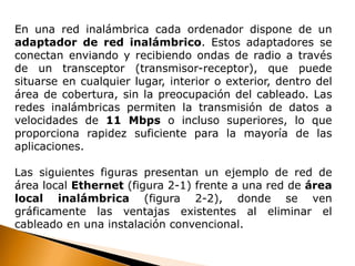 En una red inalámbrica cada ordenador dispone de un 
adaptador de red inalámbrico. Estos adaptadores se 
conectan enviando y recibiendo ondas de radio a través 
de un transceptor (transmisor-receptor), que puede 
situarse en cualquier lugar, interior o exterior, dentro del 
área de cobertura, sin la preocupación del cableado. Las 
redes inalámbricas permiten la transmisión de datos a 
velocidades de 11 Mbps o incluso superiores, lo que 
proporciona rapidez suficiente para la mayoría de las 
aplicaciones. 
Las siguientes figuras presentan un ejemplo de red de 
área local Ethernet (figura 2-1) frente a una red de área 
local inalámbrica (figura 2-2), donde se ven 
gráficamente las ventajas existentes al eliminar el 
cableado en una instalación convencional. 
 