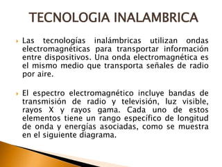 TECNOLOGIA INALAMBRICA 
 Las tecnologías inalámbricas utilizan ondas 
electromagnéticas para transportar información 
entre dispositivos. Una onda electromagnética es 
el mismo medio que transporta señales de radio 
por aire. 
 El espectro electromagnético incluye bandas de 
transmisión de radio y televisión, luz visible, 
rayos X y rayos gama. Cada uno de estos 
elementos tiene un rango específico de longitud 
de onda y energías asociadas, como se muestra 
en el siguiente diagrama. 
 