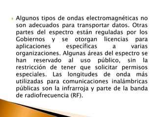  Algunos tipos de ondas electromagnéticas no 
son adecuados para transportar datos. Otras 
partes del espectro están reguladas por los 
Gobiernos y se otorgan licencias para 
aplicaciones específicas a varias 
organizaciones. Algunas áreas del espectro se 
han reservado al uso público, sin la 
restricción de tener que solicitar permisos 
especiales. Las longitudes de onda más 
utilizadas para comunicaciones inalámbricas 
públicas son la infrarroja y parte de la banda 
de radiofrecuencia (RF). 
 