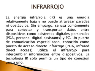 INFRARROJO 
La energía infrarroja (IR) es una energía 
relativamente baja y no puede atravesar paredes 
ni obstáculos. Sin embargo, se usa comúnmente 
para conectar y transportar datos entre 
dispositivos como asistentes digitales personales 
(PDA, personal digital assistants) y PC. Un puerto 
de comunicación especializado, conocido como 
puerto de acceso directo infrarrojo (IrDA, infrared 
direct access) utiliza el infrarrojo para 
intercambiar información entre dispositivos. La 
tecnología IR sólo permite un tipo de conexión 
uno a uno. 
 