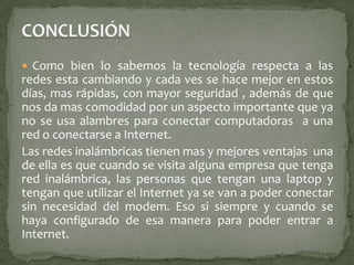 CONCLUSIÓNComo bien lo sabemos la tecnología respecta a las redes esta cambiando y cada ves se hace mejor en estos días, mas rápidas, con mayor seguridad , además de que nos da mas comodidad por un aspecto importante que ya no se usa alambres para conectar computadoras  a una red o conectarse a Internet. Las redes inalámbricas tienen mas y mejores ventajas  una de ella es que cuando se visita alguna empresa que tenga red inalámbrica, las personas que tengan una laptop y tengan que utilizar el Internet ya se van a poder conectar sin necesidad del modem. Eso si siempre y cuando se haya configurado de esa manera para poder entrar a Internet.