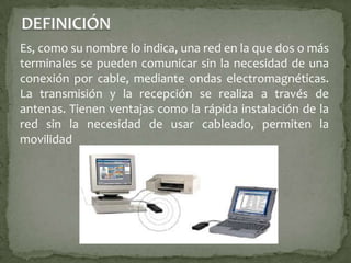 DEFINICIÓNEs, como su nombre lo indica, una red en la que dos o más terminales se pueden comunicar sin la necesidad de una conexión por cable, mediante ondas electromagnéticas. La transmisión y la recepción se realiza a través de antenas. Tienen ventajas como la rápida instalación de la red sin la necesidad de usar cableado, permiten la movilidad