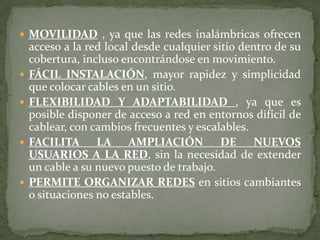 MOVILIDAD , ya que las redes inalámbricas ofrecen acceso a la red local desde cualquier sitio dentro de su cobertura, incluso encontrándose en movimiento. FÁCIL INSTALACIÓN, mayor rapidez y simplicidad que colocar cables en un sitio. FLEXIBILIDAD Y ADAPTABILIDAD , ya que es posible disponer de acceso a red en entornos difícil de cablear, con cambios frecuentes y escalables. FACILITA LA AMPLIACIÓN DE NUEVOS USUARIOS A LA RED, sin la necesidad de extender un cable a su nuevo puesto de trabajo. PERMITE ORGANIZAR REDES en sitios cambiantes o situaciones no estables. 