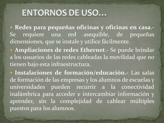ENTORNOS DE USO…Redes para pequeñas oficinas y oficinas en casa.- Se requiere una red asequible, de pequeñas dimensiones, que se instale y utilice fácilmente.Ampliaciones de redes Ethernet.- Se puede brindar a los usuarios de las redes cableadas la movilidad que no tienen bajo esta infraestructura.Instalaciones de formación/educación.- Las salas de formación de las empresas y los alumnos de escuelas y universidades pueden recurrir a la conectividad inalámbrica para acceder e intercambiar información y aprender, sin la complejidad de cablear múltiples puestos para los alumnos.