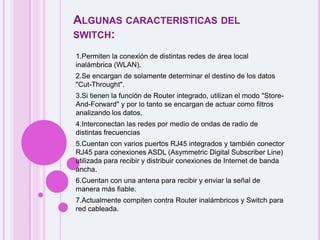 Algunas caracteristicas del switch:1.Permiten la conexión de distintas redes de área local inalámbrica (WLAN). 2.Se encargan de solamente determinar el destino de los datos                    "Cut-Throught". 3.Si tienen la función de Router integrado, utilizan el modo "Store-And-Forward" y por lo tanto se encargan de actuar como filtros analizando los datos. 4.Interconectan las redes por medio de ondas de radio de distintas frecuencias 5.Cuentan con varios puertos RJ45 integrados y también conector RJ45 para conexiones ASDL (Asymmetric Digital Subscriber Line) utilizada para recibir y distribuir conexiones de Internet de banda ancha. 6.Cuentan con una antena para recibir y enviar la señal de manera más fiable. 7.Actualmente compiten contra Router inalámbricos y Switch para red cableada.