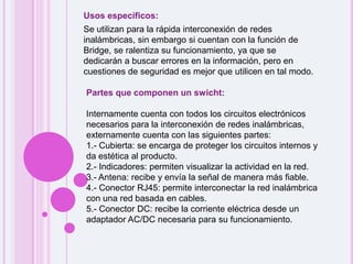 Usos específicos:Se utilizan para la rápida interconexión de redes inalámbricas, sin embargo si cuentan con la función de Bridge, se ralentiza su funcionamiento, ya que se dedicarán a buscar errores en la información, pero en cuestiones de seguridad es mejor que utilicen en tal modo.Partes que componen un swicht:Internamente cuenta con todos los circuitos electrónicos necesarios para la interconexión de redes inalámbricas, externamente cuenta con las siguientes partes:1.- Cubierta: se encarga de proteger los circuitos internos y da estética al producto. 2.- Indicadores: permiten visualizar la actividad en la red. 3.- Antena: recibe y envía la señal de manera más fiable. 4.- Conector RJ45: permite interconectar la red inalámbrica con una red basada en cables. 5.- Conector DC: recibe la corriente eléctrica desde un adaptador AC/DC necesaria para su funcionamiento. 