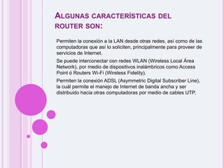 Algunas características del router son:Permiten la conexión a la LAN desde otras redes, así como de las computadoras que así lo soliciten, principalmente para proveer de servicios de Internet. Se puede interconectar con redes WLAN (Wireless Local Área Network), por medio de dispositivos inalámbricos como Access Point ó Routers Wi-Fi (Wireless Fidelity). Permiten la conexión ADSL (Asymmetric Digital Subscriber Line), la cuál permite el manejo de Internet de banda ancha y ser distribuido hacia otras computadoras por medio de cables UTP.
