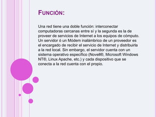 Función:Una red tiene una doble función: interconectar computadoras cercanas entre sí y la segunda es la de proveer de servicios de Internet a los equipos de cómputo. Un servidor ó un Módem inalámbrico de un proveedor es el encargado de recibir el servicio de Internet y distribuirla a la red local. Sin embargo, el servidor cuenta con un sistema operativo específico (Novell®, Microsoft Windows NT®, Linux Apache, etc.) y cada dispositivo que se conecta a la red cuenta con el propio.
