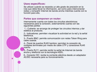 Usos específicos:Se utilizan cuándo se necesita un alto grado de precisión en la ruta que debe llevar la información, así como para interconectar redes y compartir Internet de banda ancha mientras cuente con la función para ello.Partes que componen un router:Internamente cuenta con todos los circuitos electrónicos necesarios para la conexión, externamente cuenta con las siguientes partes:1.- Cubierta: se encarga de proteger los circuitos internos y dar estética al producto.2.- Indicadores: permiten visualizar la actividad en la red y la señal telefónica.3.- Puerto BNC: permite comunicación con redes Token Ring para cable coaxial.4.- Panel de puertos RJ45 hembra: permiten la conexión de múltiples terminales por medio de cable UTP y conectores RJ45 macho.5.- Puerto RJ11: permite recibir la señal de Internet de banda ancha y telefonía con la tecnología ASDL.6.- Conector DC: recibe la corriente eléctrica desde un adaptador AC/DC necesaria para su funcionamiento. 
