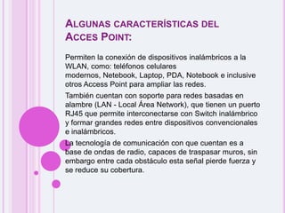 Algunas características del Acces Point:Permiten la conexión de dispositivos inalámbricos a la WLAN, como: teléfonos celulares modernos, Netebook, Laptop, PDA, Notebook e inclusive otros Access Point para ampliar las redes. También cuentan con soporte para redes basadas en alambre (LAN - Local Área Network), que tienen un puerto RJ45 que permite interconectarse con Switch inalámbrico y formar grandes redes entre dispositivos convencionales e inalámbricos. La tecnología de comunicación con que cuentan es a base de ondas de radio, capaces de traspasar muros, sin embargo entre cada obstáculo esta señal pierde fuerza y se reduce su cobertura. 