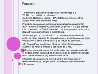 Función:1.Permiten la conexión de dispositivos inalámbricos a la WLAN, como: teléfonos celulares modernos, Netebook, Laptop, PDA, Notebook e inclusive otros Access Point para ampliar las redes. 2.También cuentan con soporte para redes basadas en alambre (LAN - Local Área Network), que tienen un puerto RJ45 que permite interconectarse con Switch inalámbrico y formar grandes redes entre dispositivos convencionales e inalámbricos. 3.La tecnología de comunicación con que cuentan es a base de ondas de radio, capaces de traspasar muros, sin embargo entre cada obstáculo esta señal pierde fuerza y se reduce su cobertura. 4.El Access Point puede tener otros servicios integrados como expansor de rango y ampliar la cobertura de la red. 5.Cuentan con un alcance máximo de cobertura, esto dependiendo el modelo, siendo la unidad de medida el radio de alcance que puede estar desde 30 metros (m) hasta mas de 100m. 6.Cuentan con una antena externa para la correcta emisión y recepción de ondas, así por ende, una correcta transmisión de la información.