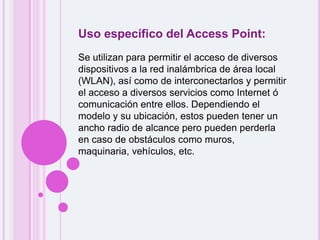 Uso específico del Access Point:Se utilizan para permitir el acceso de diversos dispositivos a la red inalámbrica de área local (WLAN), así como de interconectarlos y permitir el acceso a diversos servicios como Internet ó comunicación entre ellos. Dependiendo el modelo y su ubicación, estos pueden tener un ancho radio de alcance pero pueden perderla en caso de obstáculos como muros, maquinaria, vehículos, etc.
