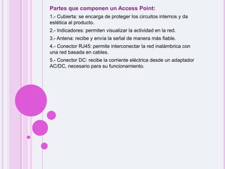 Partes que componen un Access Point:1.- Cubierta: se encarga de proteger los circuitos internos y da estética al producto. 2.- Indicadores: permiten visualizar la actividad en la red. 3.- Antena: recibe y envía la señal de manera más fiable. 4.- Conector RJ45: permite interconectar la red inalámbrica con una red basada en cables. 5.- Conector DC: recibe la corriente eléctrica desde un adaptador AC/DC, necesario para su funcionamiento.   