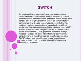 switchEs un dispositivo de conmutación que permite el control de distintos equipos con tan sólo un monitor, un teclado y un ratón. Esta utilidad nos permite disponer en nuestro puesto de una única consola para manejar varios PC o servidores al mismo tiempo, conmutando de uno a otro según nuestras necesidades. Hay múltiples versiones que permiten la conmutación también de audio, micrófono y dispositivos periféricos mediante puertos USB. Existen también modelos con gestión de los PC o servidores a través de conexiones TCP/IP, por lo que podríamos manejar nuestros equipos a través de internet como si estuviéramos sentados frente a ellos. Dentro de las consolas con conexión TCP/IP existen para conexión serie (usada en equipos de comunicaciones y Unix) y de conexión gráfica (usada para Windows, y GNU/Linux).
