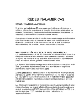 REDES INALAMBRICAS<br />DEFINIR   UNA RED INALAMBRICA:<br />El término red inalámbrica (Wireless network) en inglés es un término que se utiliza en informática para designar la conexión de nodos sin necesidad de una conexión física (cables), ésta se da por medio de ondas electromagnéticas. La transmisión y la recepción se realizan a través de puertos.<br />Una de sus principales ventajas es notable en los costos, ya que se elimina todo el cable Ethernet y conexiones físicas entre nodos, pero también tiene una desventaja considerable ya que para este tipo de red se debe de tener una seguridad mucho más exigente y robusta para evitar a los intrusos.<br />HACER UNA RESEÑA HISTORICA DE REDES INALAMBRICAS:<br />Las conexiones inalámbricas son mucho más que el sueño de aquellos que nunca consiguieron deshacer el lío entre los cables del televisor, el video y la consola. Aunque la más popular es el wifi, hablar de redes inalámbricas supone también hablar de satélites, móviles, Internet y demótico entre otros.<br />Los expertos empezaban a investigar en las redes inalámbricas hace ya más de 30 años. Los primeros experimentos fueron de la mano de uno de los grandes gigantes en la historia de la informática, IBM. <br />En 1979 IBM publicaba los resultados de su experimento con infrarrojos en una fábrica suiza. La idea de los ingenieros era construir una red local en la fábrica. Los resultados se publicaron en el volumen 67 de los Proceeding del IEEE y han sido considerados como el punto de partida en la línea evolutiva de las redes inalámbricas. <br />Las siguientes investigaciones se harían en laboratorios, siempre utilizando altas frecuencias, hasta que en 1985 la Federal Communication Comission asigna una serie de bandas al uso de IMS (Industrial, Scientific and Medical). La FCC es la agencia federal de EEUU encargada de regular y administrar en telecomunicaciones. <br />Esta asignación se tradujo a una mayor actividad en la industria y la investigación de LAN (red inalámbrica de alcance local) empezaba a enfocarse al mercado. Seis años más tarde, en 1991, se publicaban los primeros trabajos de LAN propiamente dicha, ya que según la norma IEEE 802 solo se considera LAN a aquellas redes que transmitan al menos a 1 Mbps. <br />La red inalámbrica de alcance local ya existía pero su introducción en el mercado e implantación a nivel doméstico y laboral aun se haría esperar unos años. Uno de los factores que supuso un gran empuje al desarrollo de este tipo de red fue el asentamiento de Laptops y PDA en el mercado, ya que este tipo de producto portátil reclamaba más la necesidad de una red sin ataduras, sin cables.<br />RELACIONE LOS TIPOS DE REDES INALAMBRICAS CON SU RESPECTIVA NORMA:<br />DESCRIBA LAS VENTAJAS DE UNA RED INALAMBRICA:<br />* No existen cables físicos (no hay cables que se enreden).* Suelen ser más baratas.* Permiten gran movilidad dentro del alcance de la red (las redes hogareñas inalámbricas suelen tener hasta 100 metros de la base transmisora).* Suelen instalarse más fácilmente.<br />LA SEGURIDAD EN REDES  INALAMBRICAS:<br />Son muchos los motivos para preocuparnos por la seguridad de una red inalámbrica. Por ejemplo, queremos evitar compartir nuestro ancho de banda públicamente. A nadie con algo de experiencia se le escapa que las redes inalámbricas utilizan un medio inseguro para sus comunicaciones y esto tiene sus repercusiones en la seguridad. Tendremos situaciones en las que precisamente queramos compartir públicamente el acceso a través de la red inalámbrica, pero también tendremos que poder configurar una red inalámbrica para limitar el acceso en función de unas credenciales. También tenemos que tener en cuanta que las tramas circula de forma pública y en consecuencia cualquiera que estuviera en el espacio cubierto por la red, y con unos medios simples, podría capturar las tramas y ver el tráfico de la red. Aunque esto pueda sonar a película de Hollywood, está más cerca de lo que podríamos pensar. <br />Para resolver los problemas de seguridad que presenta una red inalámbrica tendremos que poder, por un lado, garantizar el acceso mediante algún tipo de credencial a la red y por otro garantizar la privacidad de las comunicaciones aunque se hagan a través de un medio inseguro. <br />Una empresa no debería utilizar redes inalámbricas para sus comunicaciones si tiene información valiosa en su red que desea mantener segura y no ha tomado las medidas de protección adecuadas. Cuando utilizamos una página web para enviar un número de tarjeta de crédito deberemos, hacerlo siempre utilizando una web segura porque eso garantiza que se transmite cifrada. Pues en una red inalámbrica tendría que hacerse de una forma parecida para toda la información que circula, para que proporcione al menos la misma seguridad que un cable. Pensemos que en una red inalámbrica abierta se podría llegar a acceder a los recursos de red compartidos.<br />QUE SE DEBE TENER EN CUENTA PARA  CONFIGURAR UNA RED INALAMBRICA:<br />Paso1: barra de tarea<br />Iniciaremos buscando el icono de redes, que se encuentra en la barra de tareas, allí podremos saber si la máquina tiene la red desconectada o no ha sido instalada.<br />Paso2: búsqueda de la red<br />Al encontrar el icono, damos clic derecho sobre él y a continuación nos saldrá un menú textual, con varias opciones, de las cuales debemos seleccionar “ver redes inalámbricas disponibles”.<br />Paso3: elegir red<br />En la ventana de conexiones de redes inalámbricas, debemos seleccionar la opción “elegir una red inalámbrica”. Luego, seleccionamos la opción “actualizar lista de redes” con esto podremos ver las redes inalámbricas a las cuales tenemos alcance. <br />Paso4: redes disponibles<br />Luego de realizar el tercer paso, aparecerá la ventana como la siguiente imagen que indica que está buscando las redes disponibles en tu computadora. Para que puedas efectuar los pasos siguientes. Puede que se demore un poco, pero no te preocupes en esta misma ventana te aparecerá el resultado.<br />Paso5: datos para la configuración<br />Como ven se ha encontrado una red inalámbrica disponible, en este caso el nombre de prueba es “maestros del web” pero tú puedes ponerle el nombre que desees. Luego, seleccionamos el botón “conectar”.<br />Paso6: clave <br />Al intentar conectarnos a esta red inalámbrica, nos solicita la clave de red para acceder a ella, la introducimos y luego seleccionamos nuevamente el botón “conectar”.<br />Paso7: asistente de conexión<br />El asistente de conexión nos intentará conectar a la red seleccionada. Se completará si la clave de red introducida es correcta.<br />Paso8: red conectada<br />Si la red ha sido conectada exitosamente, nos aparecerán los detalles de la conexión en la siguiente ventana. <br />QUE COMPONENTES SE UTILIZAN PARA CONECTAR UNA RED INALAMBRICA LAN:<br /> Adaptadores de red: estos adaptadores (también denominados tarjetas de interfaz o NIC) conectan equipos a una red, de forma que puedan comunicarse. Un adaptador de red puede conectarse al puerto USB del equipo o instalarse dentro del equipo en una ranura de expansión PCI (Interconexión de componentes periféricos) disponible.<br />Adaptadores de red inalámbrica, Ethernet o HPNA<br />Concentradores y conmutadores de red: los concentradores y conmutadores conectan dos o más equipos a una red Ethernet. Un conmutador cuesta un poco más que un concentrador, pero acelera la velocidad de transferencia de la información.<br />Concentrador Ethernet<br />Enrutadores y puntos de acceso: los enrutadores conectan equipos y redes entre sí (por ejemplo, un enrutador puede conectar la red doméstica a Internet). Los enrutadores también permiten compartir una única conexión a Internet entre varios equipos. Los enrutadores pueden ser con cable o inalámbricos. No necesita usar un enrutador en una red con cable, pero es recomendable si desea compartir una conexión a Internet. Los puntos de acceso convierten las redes Ethernet en redes inalámbricas. Si desea compartir una conexión a Internet a través de una red inalámbrica, necesitará un enrutador inalámbrico o un punto de acceso.<br />Punto de acceso (izquierda), enrutador con cable (centro) y enrutador inalámbrico (derecha)<br />Módems: los equipos usan módems para enviar y recibir información a través de líneas telefónicas o de cable. Si desea conectarse a Internet, necesitará un módem.<br />Módem por cable<br />Cables de red (sólo Ethernet y HPNA): los cables de red conectan equipos entre sí y con el hardware relacionado, como concentradores y enrutadores.<br />Cables Ethernet y HPNA <br />La siguiente tabla muestra el hardware que necesita para cada tipo de tecnología de red.<br />TecnologíaHardwareCantidadEthernetAdaptador de red EthernetUno para cada equipo de la redConcentrador o conmutador Ethernet (sólo si desea conectar más de dos equipos)Uno (se recomienda un concentrador o conmutador 10/100, con puertos suficientes para admitir todos los equipos de la red)Enrutador Ethernet (sólo si desea conectar más de dos equipos y compartir una conexión a Internet)Uno (no necesitará un concentrador o conmutador si tiene un enrutador, ya que éste último dispone de puertos para los equipos)Cable Ethernet Uno para cada equipo conectado al concentrador o conmutador de la red (los mejores son los cables Cat 5e 10/100)Cable cruzado (sólo si desea conectar dos equipos directamente entre sí, sin usar un concentrador, conmutador o enrutador)UnoHPNAAdaptador de red Home Phoneline (HPNA) Uno para cada equipo de la red (los mejores son los adaptadores de red USB-línea telefónica)Cables de teléfonoUno para cada equipo de la red (use un cable telefónico estándar para conectar cada equipo al conector telefónico)InalámbricaAdaptador de red inalámbricaUno para cada equipo de la redPunto de acceso o enrutador inalámbrico (recomendado)Uno<br />Es una buena idea averiguar qué clase de adaptadores de red tiene el equipo, si tiene alguno. Puede decidirse por una tecnología concreta debido a que ya dispone de la mayor parte del hardware, o bien decidir actualizar el hardware. La mayoría de los usuarios usa la combinación de tecnologías que mejor funciona en su entorno. Para obtener información acerca de los diseños recomendados y cómo ensamblar la red, consulte Configuración de una red doméstica.<br />DESCRIBIR PASO A PASO COMO SE CONFIGURA UNA RED WLAN:<br />Encender la luz de la WLAN del router<br />Entrar en la configuración del router para colocar el ESSID y canal.<br />Por primera vez y si son antiguos los PC (Más de dos años) configurar WEP en política de seguridad, autorización y encriptación.<br />Una vez conectados todos nuestros Ordenadores al router, cambiar la política a WPA-PSK, si por algún motivo no se conecta un ordenador al introducir la clave, el dispositivo no admite dicha política de encriptación, cambiarla a WEP 128bit con clave de muchos dígitos.<br />La política WEP 64bit y WEP 128bit es la más utiliza por ser soportada por todos los dispositivos WIRELESS.<br />No he hablado de la 4 posibilidad que es MAC, colocar las mascaras de cada ordenador en el router, porque dicha opción es muy trabajosa de gestionar y una de las más fáciles de acceder desde el exterior junto con la política WEP (Craquear o utilizar la WLAN desde fuera).<br />DEFINA REDES SATELITALES:<br />Un satélite puede definirse como un repetidor radioeléctrico ubicado en el espacio, que recibe señales generadas en la tierra, las amplifica y las vuelve a enviar a la tierra, ya sea al mismo punto donde se origino la señal u otro punto distinto.<br />Una red satelital consiste de un transponder (dispositivo receptor-transmisor), una estación basada en tierra que controlar su funcionamiento y una red de usuario, de las estaciones terrestres, que proporciona las facilidades para transmisión y recepción del tráfico de comunicaciones, a través del sistema de satélite. <br />COMO FUNCIONAN LAS REDES SATELITALES:<br />Transponders<br />Es un dispositivo que realiza la función de recepción y transmisión. Las señales recibidas son amplificadas antes de ser retransmitidas a la tierra. Para evitar interferencias les cambia la frecuencia.<br />Estaciones terrenas<br />Las estaciones terrenas controlan la recepción con el satélite y desde el satélite, regula la interconexión entre terminales, administra los canales de salida, codifica los datos y controla la velocidad de transferencia. <br />Consta de 3 componentes:<br />Estación receptora: Recibe toda la información generada en la estación transmisora y retransmitida por el satélite.<br />Antena: Debe captar la radiación del satélite y concentrarla en un foco donde está ubicado el alimentador. Una antena de calidad debe ignorar las interferencias y los ruidos en la mayor medida posible.<br />Estos satélites están equipados con antenas receptoras y con antenas transmisoras. Por medio de ajustes en los patrones de radiación de las antenas <br />pueden generarse cubrimientos globales, cubrimiento a solo un país (satélites domésticos), o conmutar entre una gran variedad de direcciones. <br />Estación emisora: Esta compuesta por el transmisor y la antena de emisión. <br />La potencia emitida es alta para que la señal del satélite sea buena. Esta señal debe ser captada por la antena receptora. Para cubrir el trayecto ascendente envía la información al satélite con la modulación y portadora adecuada.<br />Como medio de transmisión físico se utilizan medios no guiados, principalmente el aire. Se utilizan señales de microondas para la transmisión por satélite, estas son unidireccionales, sensibles a la atenuación producida por la lluvia, pueden ser de baja o de alta frecuencia y se ubican en el orden de los 100 MHz hasta los 10 GHz<br />CARACTERISTICAS DE UNA RED SATELITAL:<br />Las transmisiones son realizadas a altas velocidades en Giga Hertz.<br />Son muy costosas, por lo que su uso se ve limitado a grandes empresas y países <br />Rompen las distancias y el tiempo.<br />QUE SON ANTENAS GUIAONDAS, PARA QUE SIRVEN, COMO SE CREA UNA  ANTENA  GUIAONDAS CASERA:<br />Construcción Luego de haber divagado bastante con el tema de mi antena, me incliné por hacer el modelo parabólico. Esto se debe a que tuve la suerte de conseguir un disco de TV satelital de 80 cm. ;-) También se puede usar uno de DirectTV o de SKY (aprovechando que se tomaron el palo de nuestro benefactor país). <br />Lo primero que hice fue buscar qué poner en el foco de la parábola como quot;
iluminadorquot;
. Luego de varias búsquedas elegí la guía de ondas que era lo más fácil de hacer y a su vez daba buenos resultados. Lo ideal para este caso sería una antena biquad La guía la hice siguiendo estas instrucciones, pero adaptándola a las medidas que de mi tarro. (Tarro de aceite Mazola). Las medidas para hacer la guía con el tarro de aceite son:<br />Frecuencia2.422 GHzDiámetro83 mmAO123,86 mmAg255,63 mmAc141,59 mmAg/463,90 mmAg3/4191,72 mmAO/430,96 mm<br />Antena quot;
tarritoquot;
 para 2,4 GHz(Guía de ondas con reflector parabólico) Originalmente por: El C0r0nel Leetcheado de: www.coronel.org.ar Construcción Luego de haber divagado bastante con el tema de mi antena, me incliné por hacer el modelo parabólico. Esto se debe a que tuve la suerte de conseguir un disco de TV satelital de 80 cm. ;-) También se puede usar uno de DirectTV o de SKY (aprovechando que se tomaron el palo de nuestro benefactor país). Lo primero que hice fue buscar qué poner en el foco de la parábola como quot;
iluminadorquot;
. Luego de varias búsquedas elegí la guía de ondas que era lo más fácil de hacer y a su vez daba buenos resultados. Lo ideal para este caso sería una antena biquad La guía la hice siguiendo estas instrucciones, pero adaptándola a las medidas que de mi tarro. (Tarro de aceite Mazola). Las medidas para hacer la guía con el tarro de aceite Mazola son:Frecuencia2.422 GHzDiámetro83 mmAO123,86 mmAg255,63 mmAc141,59 mmAg/463,90 mmAg3/4191,72 mmAO/430,96 mmPara saber qué son y cómo se calculan esos valores, se puede consultar esta introducción teórica. Para los menos motivados, hay una tabla pre calculada de los valores necesarios que también se puede usar.No sé en qué estaba pensando cuando elegí la frecuencia, ya que no es la que estamos usando en nuestra red, pero ¡buej!... El daño ya está hecho.Todos estos cálculos están hechos para el canal 3 cuando debieron ser para el canal 6... Oouuuch... Luego, para proteger la guía de ondas, usé un caño de PVC de 10 cm de diámetro con dos tapas:<br />Figura 1: Antena dentro del tubo de PVC. <br />Figura 2: Vista frontal de la tapa.<br />Por dentro se ve así:<br />Figura 3: Vista frontal, sin la tapa. <br />Figura 4: Detalle del relleno que inmoviliza el tarrito<br />Hice el soporte para sujetar la guía de ondas con una moldura de aluminio que secuestré ¡de una heladera vieja que había en mi casa! ;-) y el fleje central de un patín Lecsese viejo (esos con las ruedas de plástico naranja). 8)Es importante lograr algún diseño que nos permita luego ajustar la antena con cierta precisión y que permanezca en su lugar pese al viento y la lluvia. <br />Finalizando <br />Una vez colocado el tarro en el soporte de la parábola, estaría lista para apuntarla.<br />Figura 5: Antena terminada, instalada y apuntada.<br />Nótese la inclinación que lleva. Esto es así porque el foco en esta parábola no se encuentra en el centro, sino más hacia abajo. Otro dato a tener en cuenta es que esta antena (en la foto) está apuntada a un cerro que mide 1000 m sobre el nivel del suelo. Si tuviésemos que apuntar a un lugar más nivelado, debería estar más inclinada hacia abajo aún.<br />