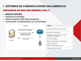 1. SISTEMAS DE COMUNICACIONES INALÁMBRICAS
SEGURIDAD DE RED INALÁMBRICA 802.11
 RADIUS SERVER
• Password encriptado
• Utiliza protocolo UDP para transporte
• Autorización y Autenticación son combinadas
© OTIC - Ministerio de Educación 2015 Diapositiva 10
 