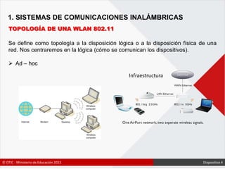 1. SISTEMAS DE COMUNICACIONES INALÁMBRICAS
TOPOLOGÍA DE UNA WLAN 802.11
Se define como topología a la disposición lógica o a la disposición física de una
red. Nos centraremos en la lógica (cómo se comunican los dispositivos).
 Ad – hoc
Infraestructura
© OTIC - Ministerio de Educación 2015 Diapositiva 4
 