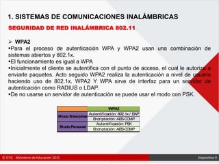 1. SISTEMAS DE COMUNICACIONES INALÁMBRICAS
SEGURIDAD DE RED INALÁMBRICA 802.11
 WPA2
Para el proceso de autenticación WPA y WPA2 usan una combinación de
sistemas abiertos y 802.1x.
El funcionamiento es igual a WPA
Inicialmente el cliente se autentifica con el punto de acceso, el cual le autoriza a
enviarle paquetes. Acto seguido WPA2 realiza la autenticación a nivel de usuario
haciendo uso de 802.1x. WPA2 Y WPA sirve de interfaz para un servidor de
autenticación como RADIUS o LDAP.
De no usarse un servidor de autenticación se puede usar el modo con PSK.
© OTIC - Ministerio de Educación 2015 Diapositiva 9
 