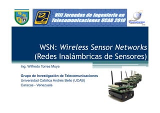 WSN: Wireless Sensor Networks
        (Redes Inalámbricas de Sensores)
Ing. Wilfredo Torres Moya

Grupo de Investigación de Telecomunicaciones
Universidad Católica Andrés Bello (UCAB)
Caracas - Venezuela
 