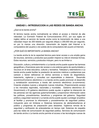 UNIDAD I.- INTRODUCCION A LAS REDES DE BANDA ANCHA
¿Qué es la banda ancha?
El término banda ancha normalmente se refiere al acceso a Internet de alta
velocidad. La Comisión Federal de Comunicaciones (FCC, por sus siglas en
inglés) define al servicio de banda ancha como la transmisión de datos a una
velocidad mayor de 200 kilobits por segundo (Kbps) o 200,000 bits por segundo,
en por lo menos una dirección: transmisión de bajada (del Internet a la
computadora del usuario) o de subida (de la computadora del usuario al Internet).
¿POR QUÉ ES IMPORTANTE LA BANDA ANCHA?
La banda ancha le da la capacitad técnica para tener acceso a una amplia gama
de recursos, servicios y productos que pueden mejorar su vida en diversas formas.
Estos recursos, servicios y productos incluyen, pero no se limitan a:
Educación, cultura y entretenimiento o La banda ancha puede superar las barreras
geográficas y financieras para dar acceso a una extensa gama de oportunidades y
recursos en el área educativa, cultural y recreativa. Telesalud y telemedicina o La
banda ancha puede facilitar la prestación de servicios médicos a poblaciones que
carecen o tienen deficiencia en dichos servicios a través de diagnósticos,
tratamiento, vigilancia y consultas con especialistas a distancia. Desarrollo
económico/Comercio electrónico o La banda ancha puede promover el desarrollo
y revitalización económicos a través del comercio electrónico (e-commerce):
Creando empleos nuevos y atrayendo nuevas industrias. Proporcionando acceso
a los mercados regionales, nacionales y mundiales. Gobierno electrónico (E-
Government) o El gobierno electrónico puede ayudar a agilizar la interacción de
las personas con las agencias gubernamentales y proporcionar información sobre
las políticas, procedimientos, beneficios y programas del gobierno. Seguridad
pública y seguridad nacional o La banda ancha puede ayudar a proteger al público
al facilitar y promover la información y procedimientos de seguridad pública,
incluyendo pero sin limitarse a: Sistemas tempranos de alerta/advertencia al
público y programas de preparación para desastres. Vigilancia remota de la
seguridad y verificación de antecedentes en tiempo real. Sistemas de respaldo
para las redes de comunicación de seguridad pública. Servicios de comunicación
de banda ancha o La banda ancha permite el acceso a las tecnologías nuevas de
 