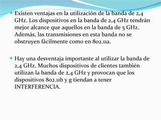 Existen ventajas en la utilización de la banda de 2,4 GHz. Los dispositivos en la banda de 2,4 GHz tendrán mejor alcance que aquellos en la banda de 5 GHz. Además, las transmisiones en esta banda no se obstruyen fácilmente como en 802.11a.  Hay una desventaja importante al utilizar la banda de 2,4 GHz. Muchos dispositivos de clientes también utilizan la banda de 2,4 GHz y provocan que los dispositivos 802.11b y g tiendan a tener INTERFERENCIA. 
