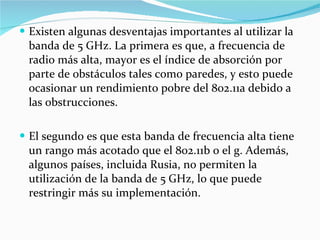 Existen algunas desventajas importantes al utilizar la banda de 5 GHz. La primera es que, a frecuencia de radio más alta, mayor es el índice de absorción por parte de obstáculos tales como paredes, y esto puede ocasionar un rendimiento pobre del 802.11a debido a las obstrucciones.  El segundo es que esta banda de frecuencia alta tiene un rango más acotado que el 802.11b o el g. Además, algunos países, incluida Rusia, no permiten la utilización de la banda de 5 GHz, lo que puede restringir más su implementación. 