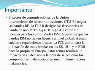 Importante:  El sector de comunicaciones de la Unión internacional de telecomunicaciones (ITU-R) asigna las bandas RF. La ITU-R designa las frecuencias de banda de 900 MHz, 2,4 GHz, y 5 GHz como sin licencia para las comunidades ISM. A pesar de que las bandas ISM no tienen licencia a nivel global, sí están sujetas a regulaciones locales. La FCC administra la utilización de estas bandas en los EE. UU., y la ETSI hace lo propio en Europa. Estos temas tendrán un impacto en su decisión a la hora de seleccionar los componentes inalámbricos en una implementación inalámbrica.  
