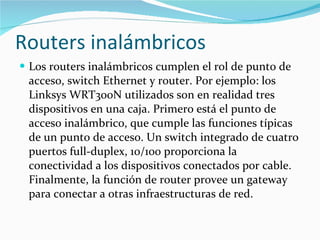 Routers inalámbricos Los routers inalámbricos cumplen el rol de punto de acceso, switch Ethernet y router. Por ejemplo: los Linksys WRT300N utilizados son en realidad tres dispositivos en una caja. Primero está el punto de acceso inalámbrico, que cumple las funciones típicas de un punto de acceso. Un switch integrado de cuatro puertos full-duplex, 10/100 proporciona la conectividad a los dispositivos conectados por cable. Finalmente, la función de router provee un gateway para conectar a otras infraestructuras de red. 