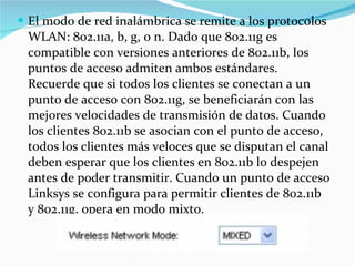 El modo de red inalámbrica se remite a los protocolos WLAN: 802.11a, b, g, o n. Dado que 802.11g es compatible con versiones anteriores de 802.11b, los puntos de acceso admiten ambos estándares. Recuerde que si todos los clientes se conectan a un punto de acceso con 802.11g, se beneficiarán con las mejores velocidades de transmisión de datos. Cuando los clientes 802.11b se asocian con el punto de acceso, todos los clientes más veloces que se disputan el canal deben esperar que los clientes en 802.11b lo despejen antes de poder transmitir. Cuando un punto de acceso Linksys se configura para permitir clientes de 802.11b y 802.11g, opera en modo mixto. 