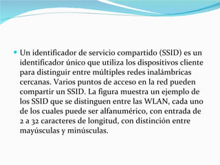 Un identificador de servicio compartido (SSID) es un identificador único que utiliza los dispositivos cliente para distinguir entre múltiples redes inalámbricas cercanas. Varios puntos de acceso en la red pueden compartir un SSID. La figura muestra un ejemplo de los SSID que se distinguen entre las WLAN, cada uno de los cuales puede ser alfanumérico, con entrada de 2 a 32 caracteres de longitud, con distinción entre mayúsculas y minúsculas.  