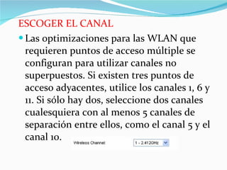 ESCOGER EL CANAL Las optimizaciones para las WLAN que requieren puntos de acceso múltiple se configuran para utilizar canales no superpuestos. Si existen tres puntos de acceso adyacentes, utilice los canales 1, 6 y 11. Si sólo hay dos, seleccione dos canales cualesquiera con al menos 5 canales de separación entre ellos, como el canal 5 y el canal 10.  