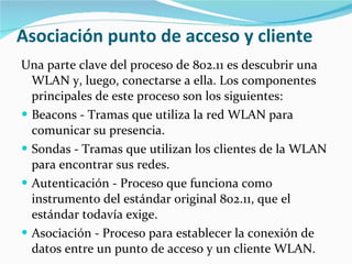 Asociación punto de acceso y cliente Una parte clave del proceso de 802.11 es descubrir una WLAN y, luego, conectarse a ella. Los componentes principales de este proceso son los siguientes: Beacons - Tramas que utiliza la red WLAN para comunicar su presencia.  Sondas - Tramas que utilizan los clientes de la WLAN para encontrar sus redes.  Autenticación - Proceso que funciona como instrumento del estándar original 802.11, que el estándar todavía exige.  Asociación - Proceso para establecer la conexión de datos entre un punto de acceso y un cliente WLAN. 