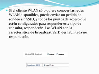 Si el cliente WLAN sólo quiere conocer las redes WLAN disponibles, puede enviar un pedido de sondeo sin SSID, y todos los puntos de acceso que estén configurados para responder este tipo de consulta, responderán. Las WLAN con la característica de  broadcast SSID  deshabilitada no responderán. 