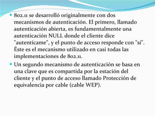 802.11 se desarrolló originalmente con dos mecanismos de autenticación. El primero, llamado autenticación abierta, es fundamentalmente una autenticación NULL donde el cliente dice "autentícame", y el punto de acceso responde con "sí". Éste es el mecanismo utilizado en casi todas las implementaciones de 802.11.  Un segundo mecanismo de autenticación se basa en una clave que es compartida por la estación del cliente y el punto de acceso llamado Protección de equivalencia por cable (cable WEP).  