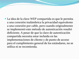 La idea de la clave WEP compartida es que le permita a una conexión inalámbrica la privacidad equivalente a una conexión por cable, pero cuando originalmente se implementó este método de autenticación resultó deficiente. A pesar de que la clave de autenticación compartida necesita estar incluida en las implementaciones de cliente y de punto de acceso para el cumplimiento general de los estándares, no se utiliza ni se recomienda. 