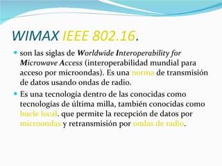 WIMAX  IEEE 802.16 .  son las siglas de  W orldwide  I nteroperability for  M icrowave  A ccess  (interoperabilidad mundial para acceso por microondas). Es una  norma  de transmisión de datos usando ondas de radio. Es una tecnología dentro de las conocidas como tecnologías de última milla, también conocidas como  bucle local . que permite la recepción de datos por  microondas  y retransmisión por  ondas de radio .  