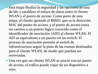 Esta etapa finaliza la seguridad y las opciones de tasa de bit, y establece el enlace de datos entre el cliente WLAN y el punto de acceso. Como parte de esta etapa, el cliente aprende el BSSID, que es la dirección MAC del punto de acceso, y el punto de acceso traza un camino a un puerto lógico conocido como el identificador de asociación (AID) al cliente WLAN. El AID es equivalente a un puerto en un switch. El proceso de asociación permite al switch de infraestructura seguir la pista de las tramas destinadas para el cliente WLAN, de modo que puedan ser reenviadas. Una vez que un cliente WLAN se asoció con un punto de acceso, el tráfico puede viajar de un dispositivo a otro. 