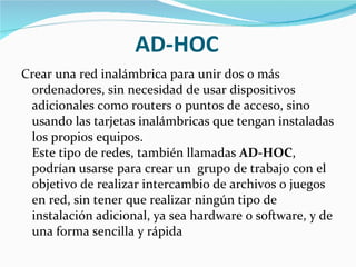 AD-HOC Crear una red inalámbrica para unir dos o más ordenadores, sin necesidad de usar dispositivos adicionales como routers o puntos de acceso, sino usando las tarjetas inalámbricas que tengan instaladas los propios equipos.  Este tipo de redes, también llamadas  AD-HOC , podrían usarse para crear un  grupo de trabajo con el objetivo de realizar intercambio de archivos o juegos en red, sin tener que realizar ningún tipo de instalación adicional, ya sea hardware o software, y de una forma sencilla y rápida 