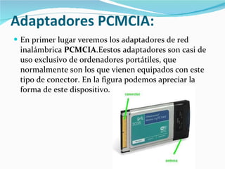 Adaptadores PCMCIA:   En primer lugar veremos los adaptadores de red inalámbrica  PCMCIA .Eestos adaptadores son casi de uso exclusivo de ordenadores portátiles, que normalmente son los que vienen equipados con este tipo de conector. En la figura podemos apreciar la forma de este dispositivo.  