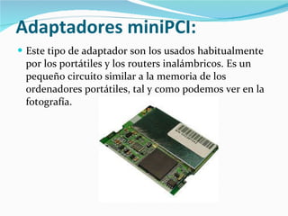 Adaptadores miniPCI:   Este tipo de adaptador son los usados habitualmente por los portátiles y los routers inalámbricos. Es un pequeño circuito similar a la memoria de los ordenadores portátiles, tal y como podemos ver en la fotografía.  