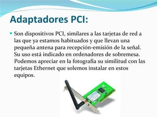 Adaptadores PCI:   Son dispositivos PCI, similares a las tarjetas de red a las que ya estamos habituados y que llevan una pequeña antena para recepción-emisión de la señal. Su uso está indicado en ordenadores de sobremesa. Podemos apreciar en la fotografía su similitud con las tarjetas Ethernet que solemos instalar en estos equipos. 