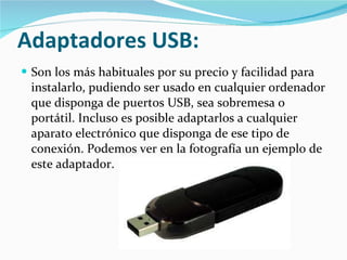 Adaptadores USB:   Son los más habituales por su precio y facilidad para instalarlo, pudiendo ser usado en cualquier ordenador que disponga de puertos USB, sea sobremesa o portátil. Incluso es posible adaptarlos a cualquier aparato electrónico que disponga de ese tipo de conexión. Podemos ver en la fotografía un ejemplo de este adaptador. 