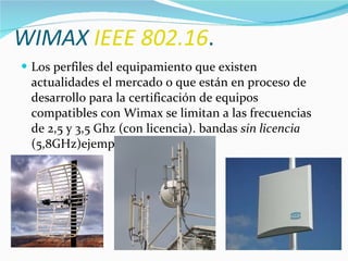 WIMAX  IEEE 802.16 .  Los perfiles del equipamiento que existen actualidades el mercado o que están en proceso de desarrollo para la certificación de equipos compatibles con Wimax se limitan a las frecuencias de 2,5 y 3,5 Ghz (con licencia). bandas  sin licencia  (5,8GHz)ejemplo ( brasil ) 