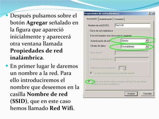 Después pulsamos sobre el botón  Agregar  señalado en la figura que apareció inicialmente y aparecerá otra ventana llamada  Propiedades de red inalámbrica . En primer lugar le daremos un nombre a la red. Para ello introduciremos el nombre que deseemos en la casilla  Nombre de red (SSID) , que en este caso hemos llamado  Red Wifi .    