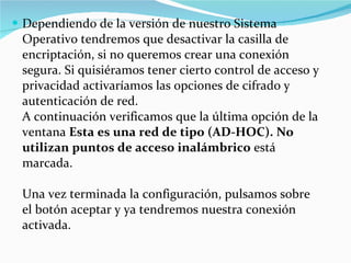 Dependiendo de la versión de nuestro Sistema Operativo tendremos que desactivar la casilla de encriptación, si no queremos crear una conexión segura. Si quisiéramos tener cierto control de acceso y privacidad activaríamos las opciones de cifrado y autenticación de red.  A continuación verificamos que la última opción de la ventana  Esta es una red de tipo (AD-HOC). No utilizan puntos de acceso inalámbrico  está marcada.  Una vez terminada la configuración, pulsamos sobre el botón aceptar y ya tendremos nuestra conexión activada. 