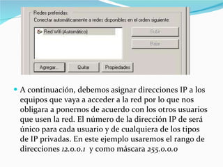 A continuación, debemos asignar direcciones IP a los equipos que vaya a acceder a la red por lo que nos obligara a ponernos de acuerdo con los otros usuarios que usen la red. El número de la dirección IP de será único para cada usuario y de cualquiera de los tipos de IP privadas. En este ejemplo usaremos el rango de direcciones  12.0.0.1   y como máscara  255.0.0.0 